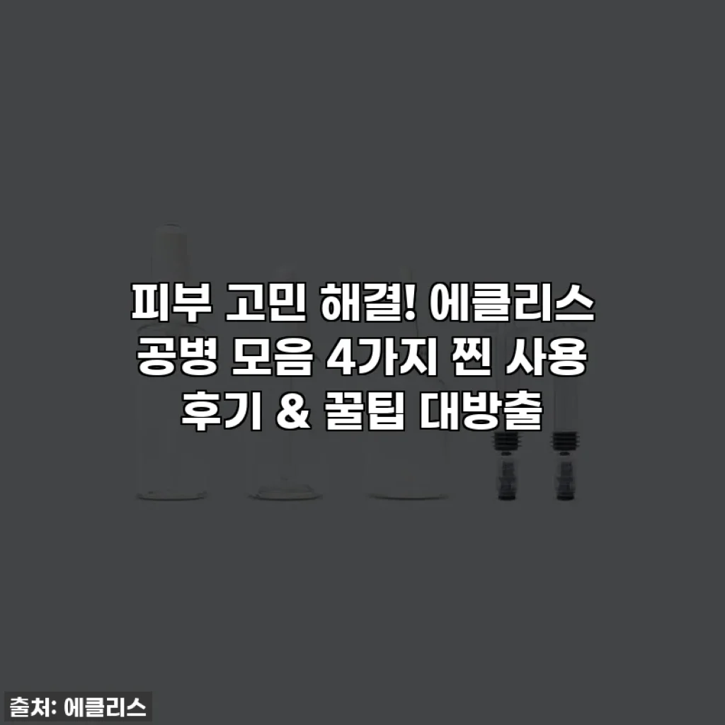 피부 고민 해결! 에클리스 공병 모음 4가지 찐 사용 후기 & 꿀팁 대방출
