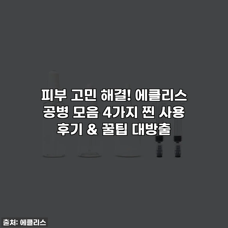 피부 고민 해결! 에클리스 공병 모음 4가지 찐 사용 후기 & 꿀팁 대방출