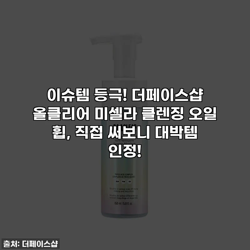 이슈템 등극! 더페이스샵 올클리어 미셀라 클렌징 오일 휩, 직접 써보니 대박템 인정!